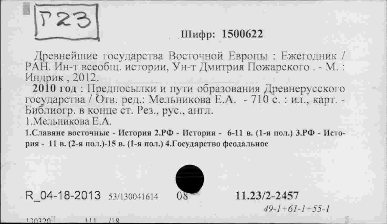 ﻿Шифр: 1500622
Древнейшие государства Восточной Европы : Ежегодник / РАН. Ин-т всеобщ, истории, Ун-т Дмитрия Пожарского . - М. : Индрик ,2012.
2010 год : Предпосылки и пути образования Древнерусского государства / Отв. ред.: Мельникова Е.А. - 710 с. : ил., карт. -Библиогр. в конце ст. Рез., рус., англ.
1 ..Мельникова Е.А.
1.Славяне восточные - История 2.РФ - История - 6-11 в. (1-я пол.) З.РФ - История - 11 в. (2-я пол.)-15 в. (1-я пол.) 4.Государство феодальное
R_04-18-2013 53/130041614
11.23/2-2457
49-1+61-1+55-1
____________LU______LLS.